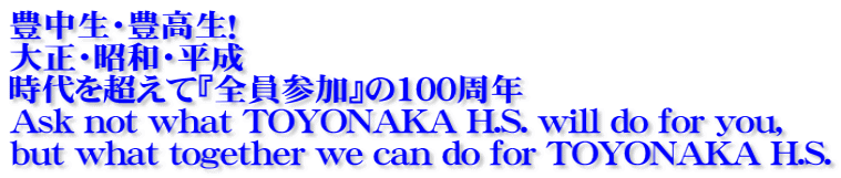 豊中生・豊高生！ 大正・昭和・平成　 時代を超えて『全員参加』の100周年 Ask not what TOYONAKA H.S. will do for you, but what together we can do for TOYONAKA H.S.